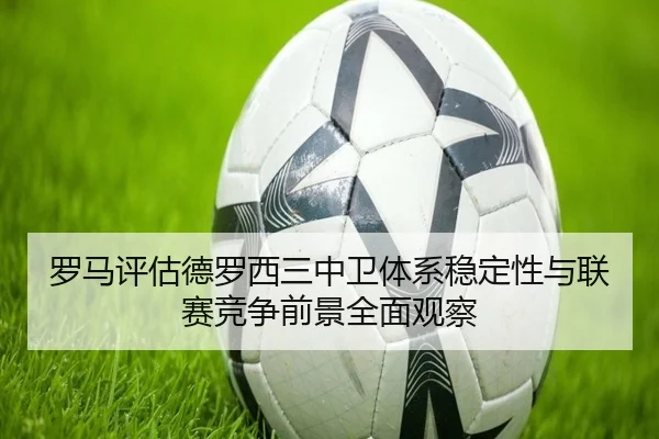 罗马评估德罗西三中卫体系稳定性与联赛竞争前景全面观察
