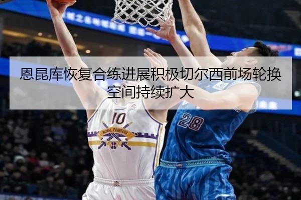 恩昆库恢复合练进展积极切尔西前场轮换空间持续扩大