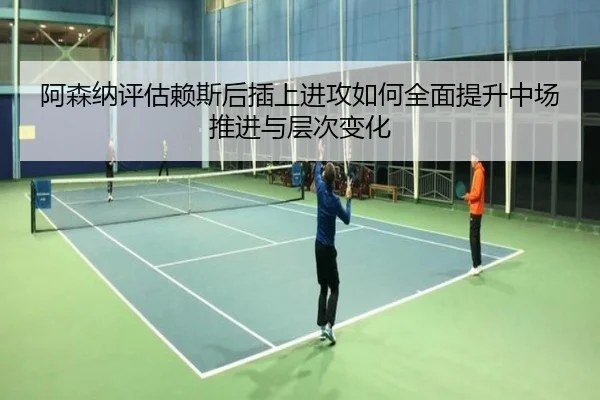 阿森纳评估赖斯后插上进攻如何全面提升中场推进与层次变化