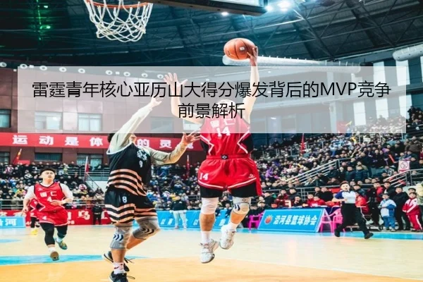 雷霆青年核心亚历山大得分爆发背后的MVP竞争前景解析