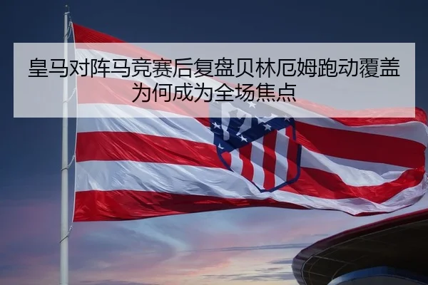 皇马对阵马竞赛后复盘贝林厄姆跑动覆盖为何成为全场焦点