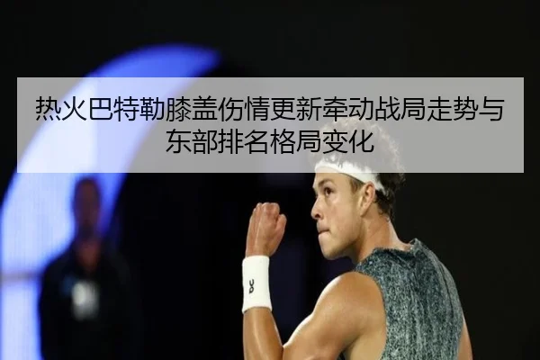 热火巴特勒膝盖伤情更新牵动战局走势与东部排名格局变化
